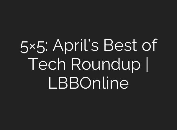 5×5: April’s Best of Tech Roundup | LBBOnline