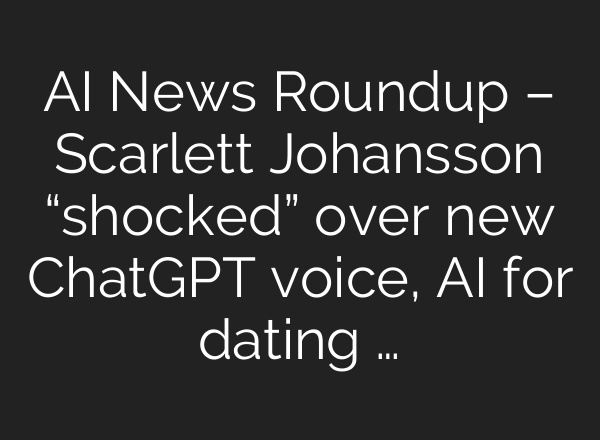 AI News Roundup – Scarlett Johansson “shocked” over new <b>ChatGPT</b> voice, AI for dating …