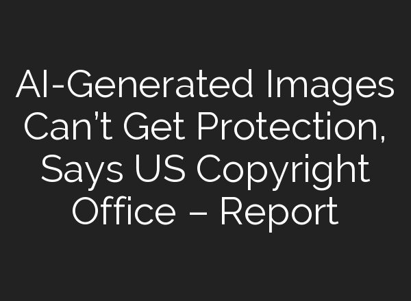 AI-Generated Images Can’t Get Protection, Says US Copyright Office – Report