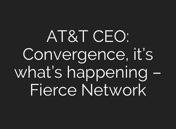 AT&T CEO: Convergence, it’s what’s happening – Fierce Network