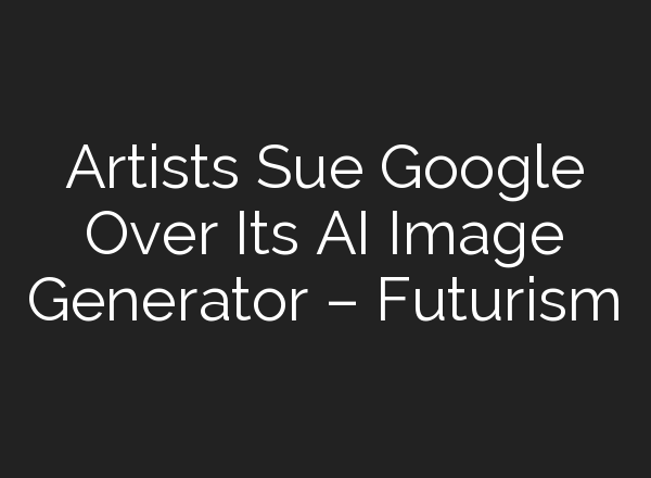 Artists Sue Google Over Its AI Image Generator – Futurism