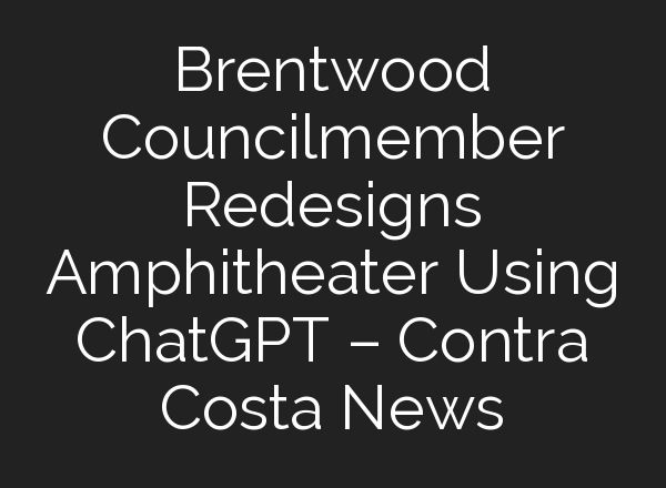 Brentwood Councilmember Redesigns Amphitheater Using <b>ChatGPT</b> – Contra Costa News
