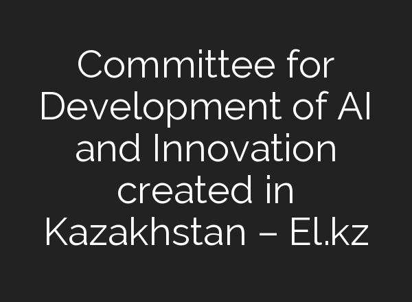 Committee for Development of AI and Innovation created in Kazakhstan – El.kz
