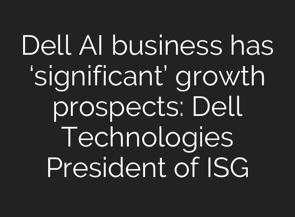 Dell <b>AI</b> business has ‘significant’ growth prospects: Dell Technologies President of ISG