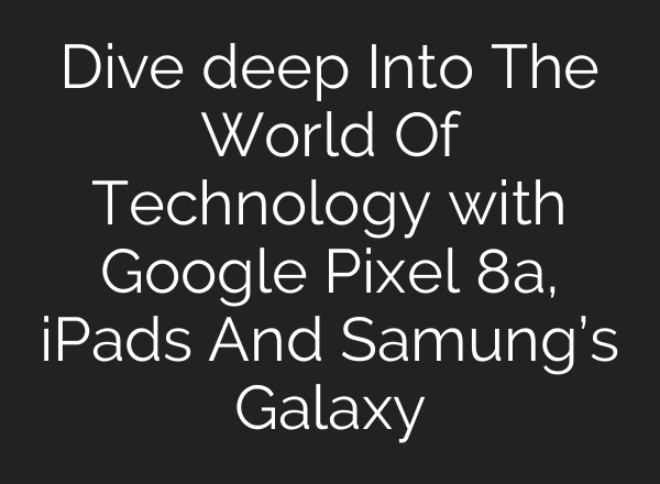 Dive deep Into The World Of Technology with Google Pixel 8a, iPads And Samung’s Galaxy