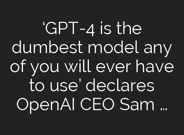 ‘GPT-4 is the dumbest model any of you will ever have to use’ declares OpenAI CEO Sam …