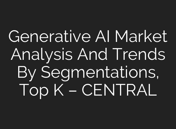 Generative AI Market Analysis And Trends By Segmentations, Top K – CENTRAL