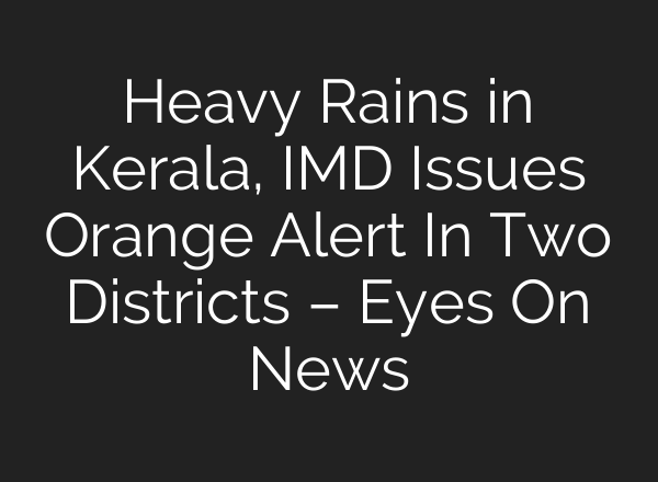 Heavy Rains in Kerala, IMD Issues Orange Alert In Two Districts – Eyes On News