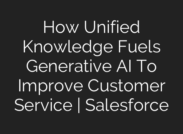 How Unified Knowledge Fuels Generative <b>AI</b> To Improve Customer Service | Salesforce