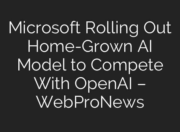 Microsoft Rolling Out Home-Grown AI Model to Compete With <b>OpenAI</b> – WebProNews