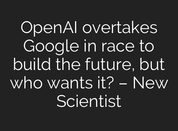 <b>OpenAI</b> overtakes Google in race to build the future, but who wants it? – New Scientist