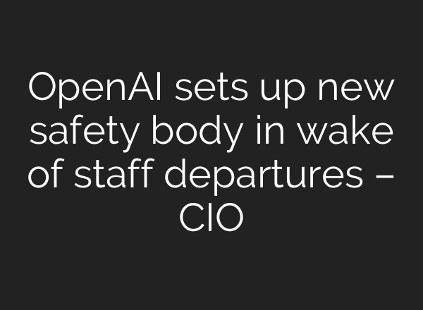 <b>OpenAI</b> sets up new safety body in wake of staff departures – CIO