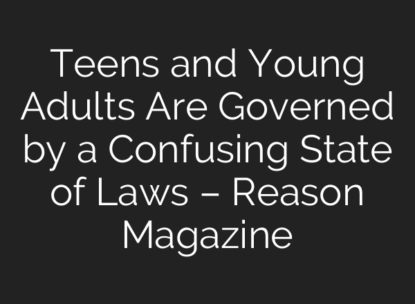 Teens and Young Adults Are Governed by a Confusing State of Laws – Reason Magazine