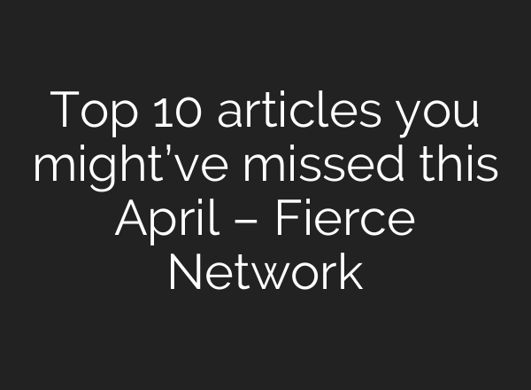 Top 10 articles you might’ve missed this April – Fierce Network