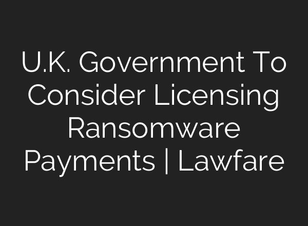 U.K. Government To Consider Licensing Ransomware Payments | Lawfare