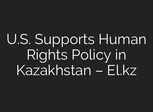 U.S. Supports Human Rights Policy in Kazakhstan – El.kz