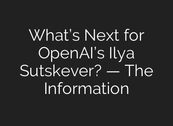 What’s Next for <b>OpenAI’s</b> Ilya Sutskever? — The Information