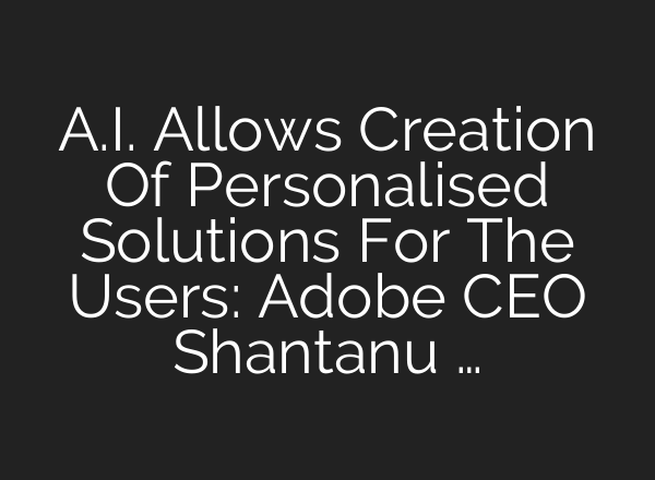 <b>A.I.</b> Allows Creation Of Personalised Solutions For The Users: Adobe CEO Shantanu …