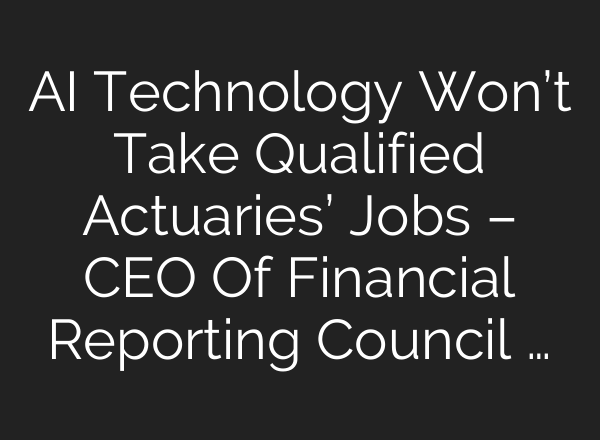 <b>AI</b> Technology Won’t Take Qualified Actuaries’ Jobs – CEO Of Financial Reporting Council …
