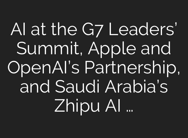 <b>AI</b> at the G7 Leaders’ Summit, Apple and OpenAI’s Partnership, and Saudi Arabia’s Zhipu <b>AI</b> …
