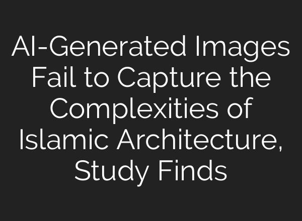 AI-Generated Images Fail to Capture the Complexities of Islamic Architecture, Study Finds
