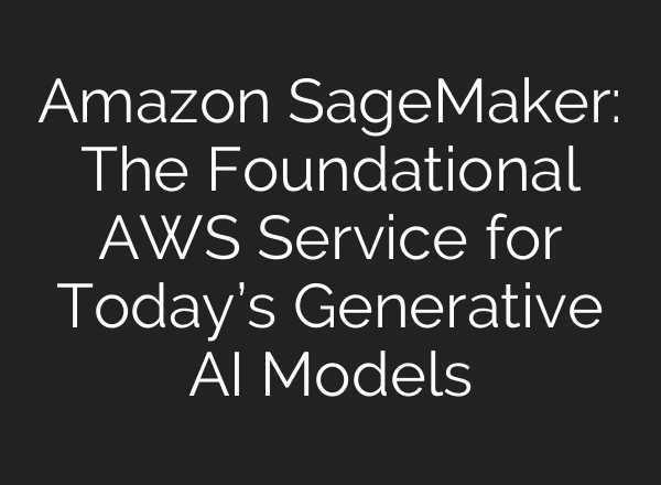 Amazon SageMaker: The Foundational AWS Service for Today’s Generative AI Models