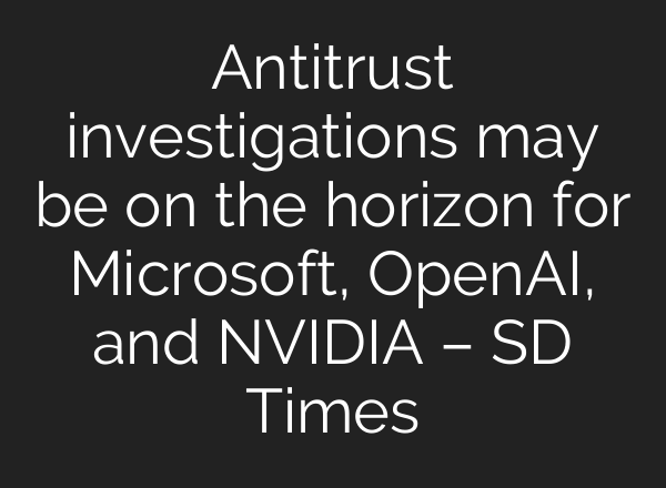 Antitrust investigations may be on the horizon for Microsoft, <b>OpenAI</b>, and NVIDIA – SD Times