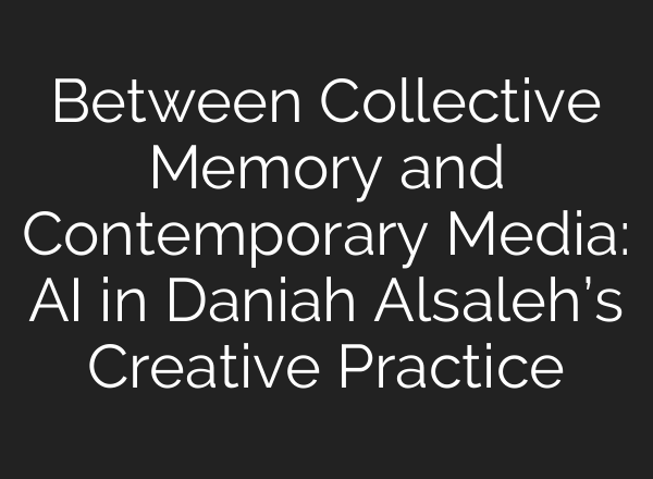 Between Collective Memory and Contemporary Media: AI in Daniah Alsaleh’s Creative Practice