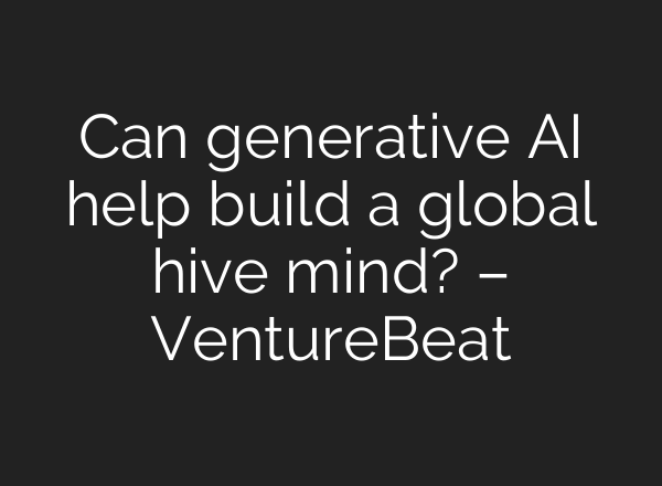 Can generative AI help build a global hive mind? – VentureBeat