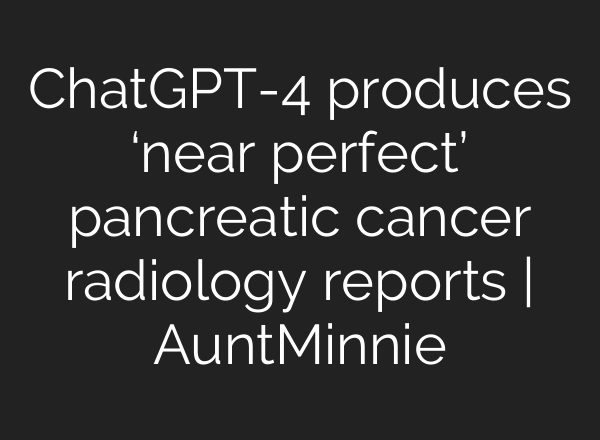 <b>ChatGPT</b>-4 produces ‘near perfect’ pancreatic cancer radiology reports | AuntMinnie