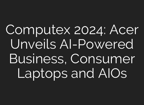 Computex 2024: Acer Unveils AI-Powered Business, Consumer Laptops and AIOs