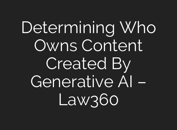 Determining Who Owns Content Created By Generative AI – Law360