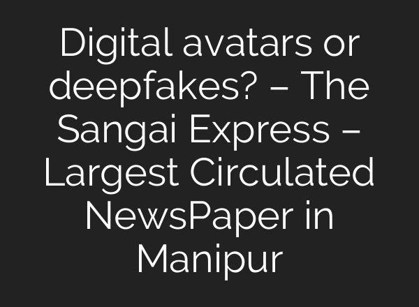 Digital avatars or deepfakes? – The Sangai Express – Largest Circulated NewsPaper in Manipur