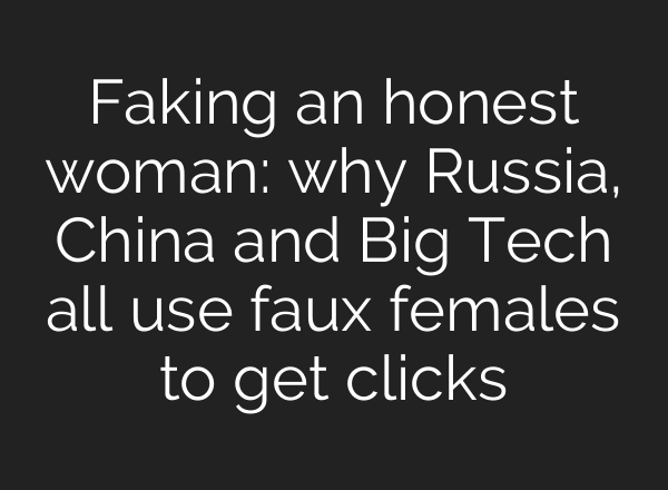 Faking an honest woman: why Russia, China and Big Tech all use faux females to get clicks