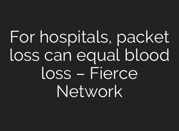 For hospitals, packet loss can equal blood loss – Fierce Network