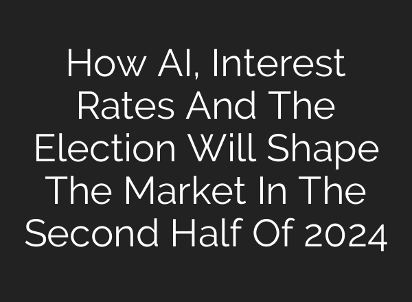 How <b>AI</b>, Interest Rates And The Election Will Shape The Market In The Second Half Of 2024