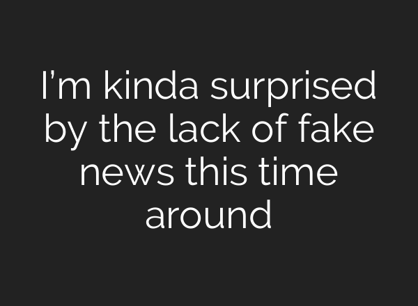 I’m kinda surprised by the lack of fake news this time around