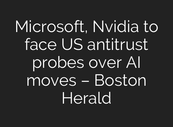 Microsoft, Nvidia to face US antitrust probes over AI moves – Boston Herald