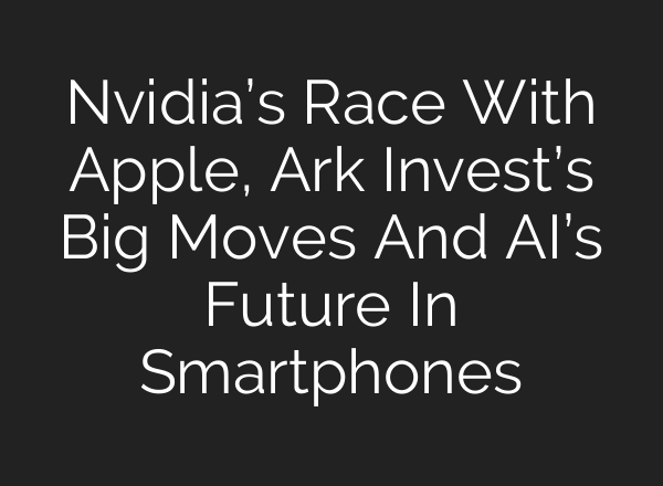 Nvidia’s Race With Apple, Ark Invest’s Big Moves And AI’s Future In Smartphones