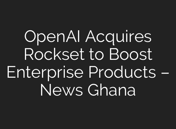<b>OpenAI</b> Acquires Rockset to Boost Enterprise Products – News Ghana