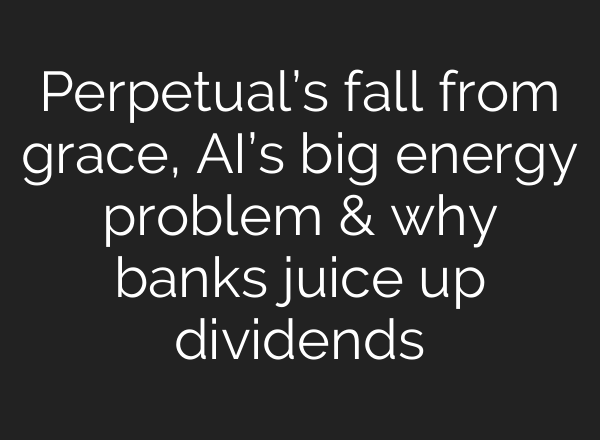 Perpetual’s fall from grace, <b>AI’s</b> big energy problem & why banks juice up dividends