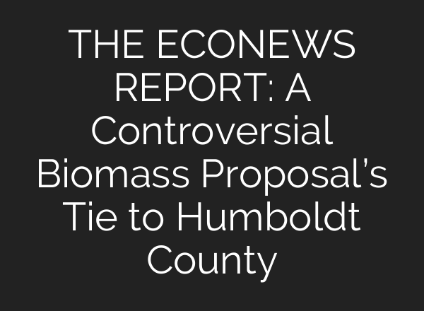 THE ECONEWS REPORT: A Controversial Biomass Proposal’s Tie to Humboldt County