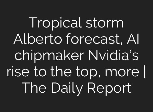 Tropical storm Alberto forecast, <b>AI</b> chipmaker Nvidia’s rise to the top, more | The Daily Report