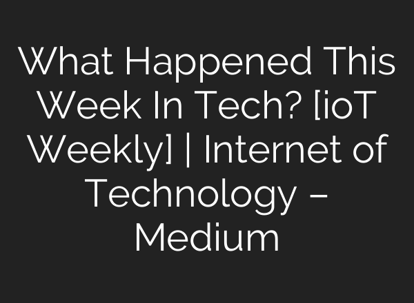 What Happened This Week In Tech? [ioT Weekly] | Internet of Technology – Medium