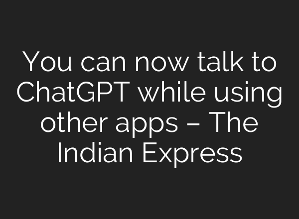 You can now talk to <b>ChatGPT</b> while using other apps – The Indian Express