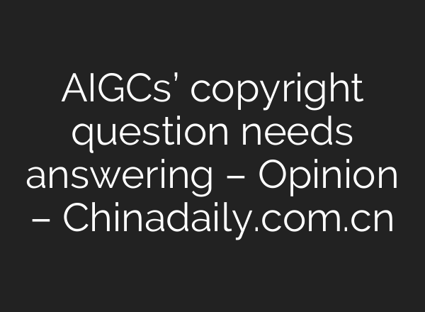 AIGCs’ copyright question needs answering – Opinion – Chinadaily.com.cn