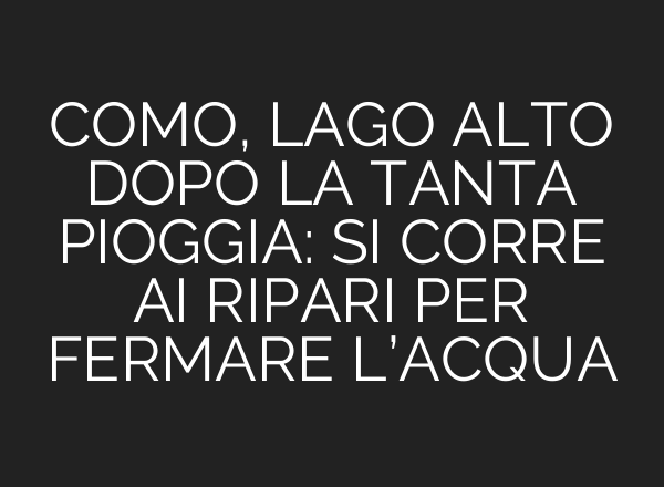 COMO, LAGO ALTO DOPO LA TANTA PIOGGIA: SI CORRE <b>AI</b> RIPARI PER FERMARE L’ACQUA