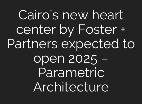 Cairo’s new heart center by Foster + Partners expected to open 2025 – Parametric Architecture