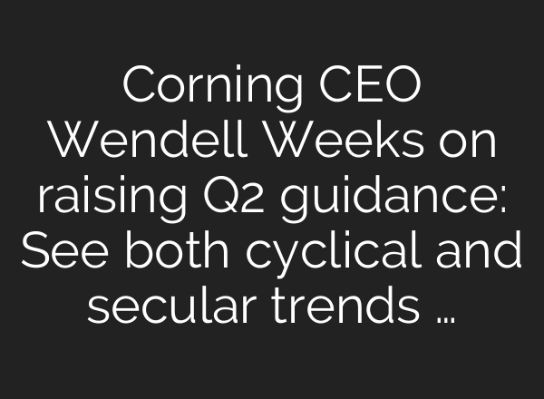 Corning CEO Wendell Weeks on raising Q2 guidance: See both cyclical and secular trends …