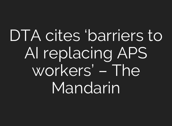 DTA cites ‘barriers to AI replacing APS workers’ – The Mandarin
